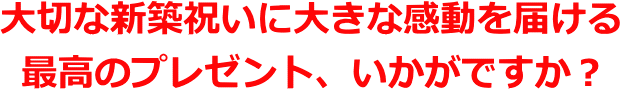 大切な新築祝いに大きな感動を届ける最高のプレゼント、いかがですか?